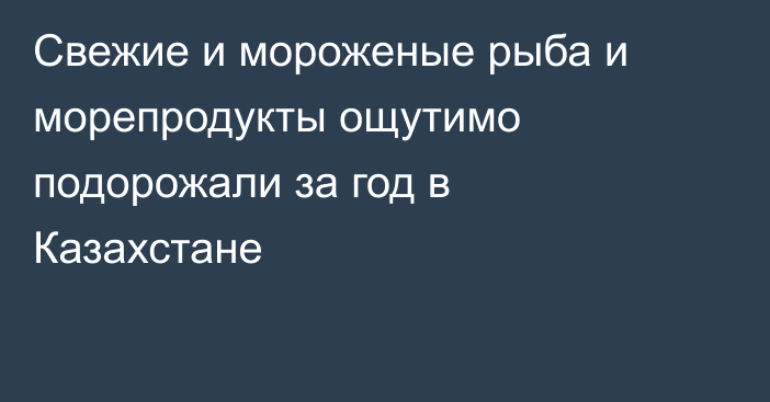 Свежие и мороженые рыба и морепродукты ощутимо подорожали за год в Казахстане