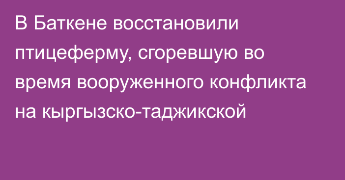 В Баткене восстановили птицеферму, сгоревшую во время вооруженного конфликта на кыргызско-таджикской