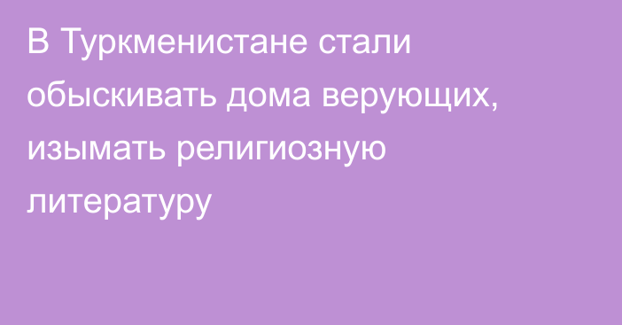 В Туркменистане стали обыскивать дома верующих, изымать религиозную литературу