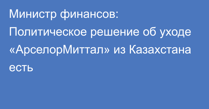 Министр финансов: Политическое решение об уходе «АрселорМиттал» из Казахстана есть