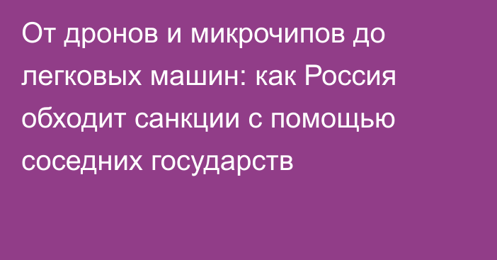 От дронов и микрочипов до легковых машин: как Россия обходит санкции с помощью соседних государств