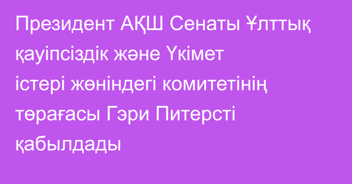 Президент АҚШ Сенаты Ұлттық қауіпсіздік және Үкімет істері жөніндегі комитетінің төрағасы Гэри Питерсті қабылдады