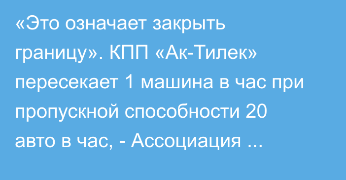 «Это означает закрыть границу». КПП «Ак-Тилек» пересекает 1 машина в час при пропускной способности 20 авто в час, - Ассоциация грузоперевозчиков