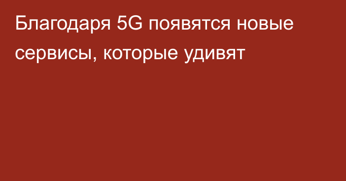 Благодаря 5G появятся новые сервисы, которые удивят