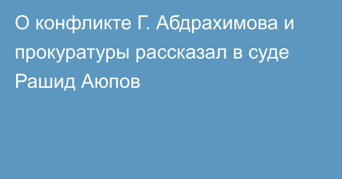 О конфликте Г. Абдрахимова и прокуратуры рассказал в суде Рашид Аюпов