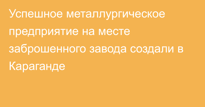 Успешное металлургическое предприятие на месте заброшенного завода создали в Караганде