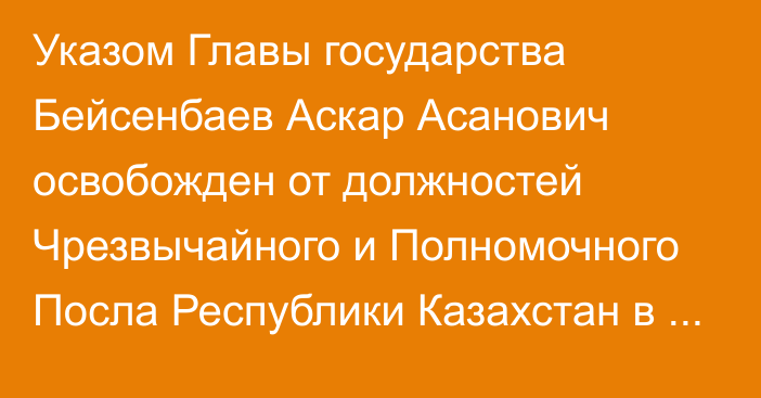 Указом Главы государства Бейсенбаев Аскар Асанович освобожден  от должностей Чрезвычайного и Полномочного Посла Республики Казахстан в Республике Беларусь, Постоянного представителя при Уставных органах СНГ по совместительству