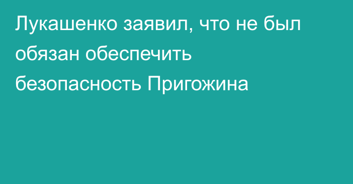 Лукашенко заявил, что не был обязан обеспечить безопасность Пригожина