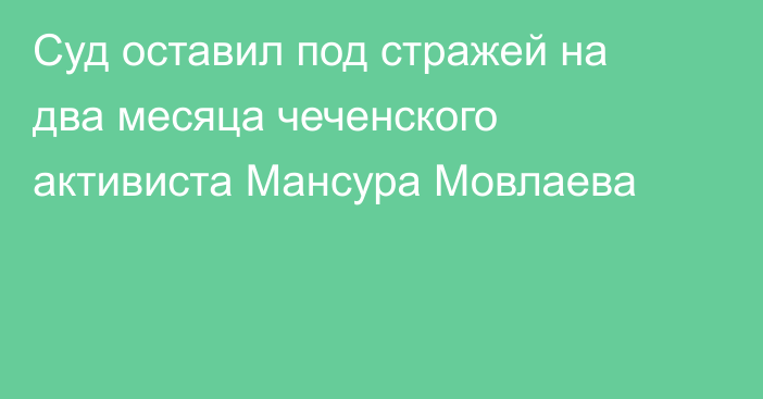 Суд оставил под стражей на два месяца чеченского активиста Мансура Мовлаева