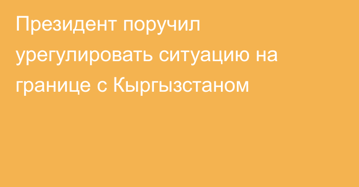 Президент поручил урегулировать ситуацию на границе с Кыргызстаном