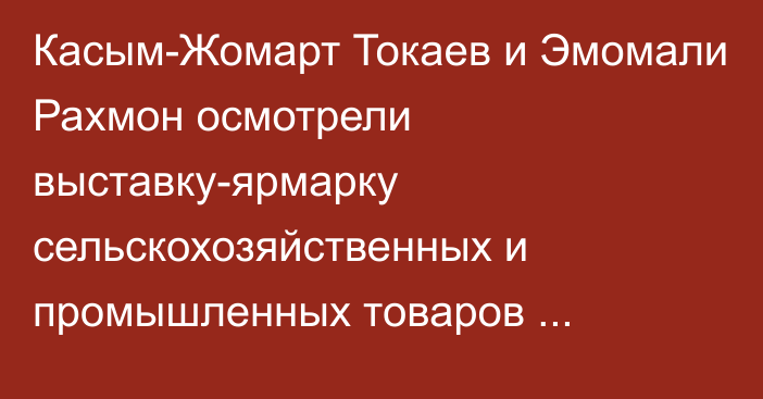 Касым-Жомарт Токаев и Эмомали Рахмон осмотрели выставку-ярмарку сельскохозяйственных и промышленных товаров Таджикистана