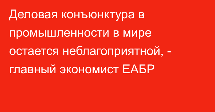 Деловая конъюнктура в промышленности в мире остается неблагоприятной, - главный экономист ЕАБР