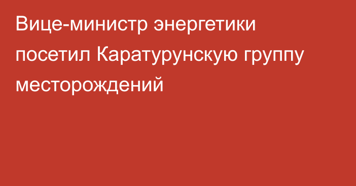 Вице-министр энергетики посетил Каратурунскую группу месторождений