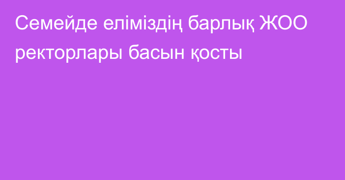 Семейде еліміздің барлық ЖОО ректорлары басын қосты