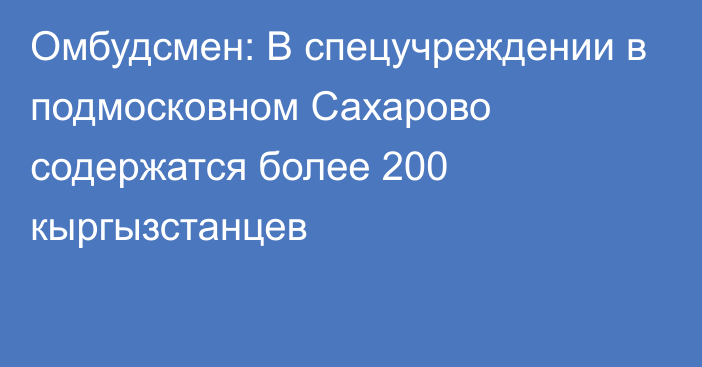 Омбудсмен: В спецучреждении в подмосковном Сахарово содержатся более 200 кыргызстанцев