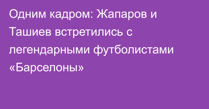 Одним кадром: Жапаров и Ташиев встретились с легендарными футболистами «Барселоны»