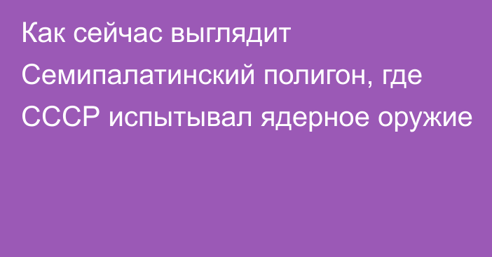 Как сейчас выглядит Семипалатинский полигон, где СССР испытывал ядерное оружие