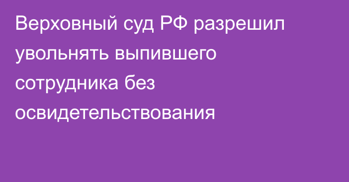 Верховный суд РФ разрешил увольнять выпившего сотрудника без освидетельствования