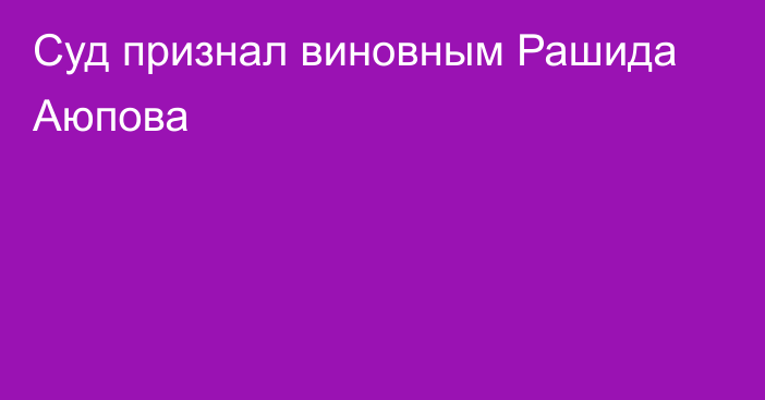 Суд признал виновным Рашида Аюпова