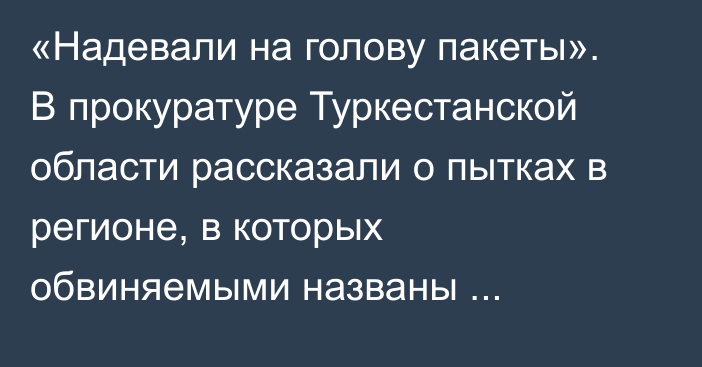 «Надевали на голову пакеты». В прокуратуре Туркестанской области рассказали о пытках в регионе, в которых обвиняемыми названы полицейские