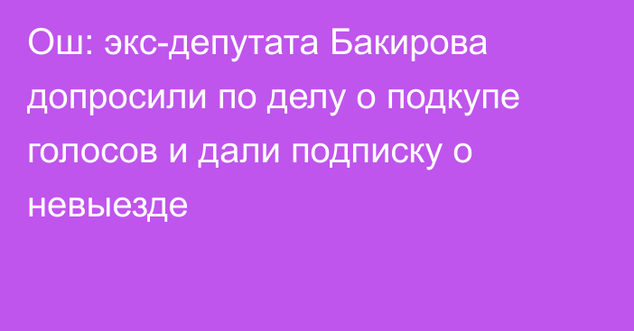 Ош: экс-депутата Бакирова допросили по делу о подкупе голосов и дали подписку о невыезде