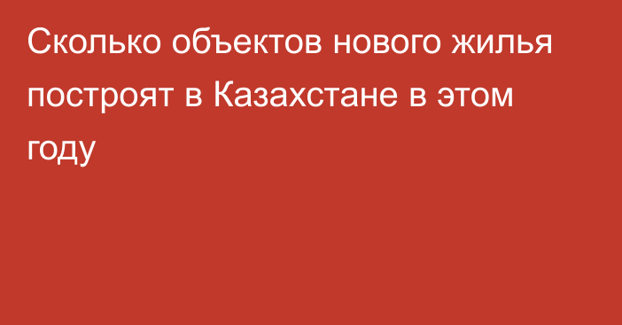 Сколько объектов нового жилья построят в Казахстане в этом году