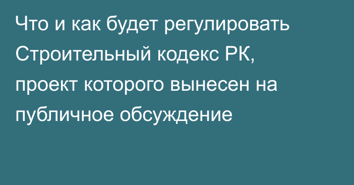 Что и как будет регулировать Строительный кодекс РК, проект которого вынесен на публичное обсуждение