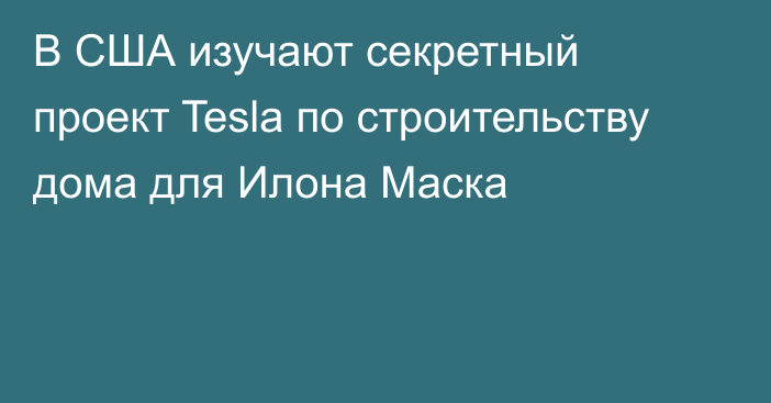 В США изучают секретный проект Tesla по строительству дома для Илона Маска