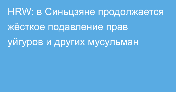 HRW: в Синьцзяне продолжается жёсткое подавление прав уйгуров и других мусульман