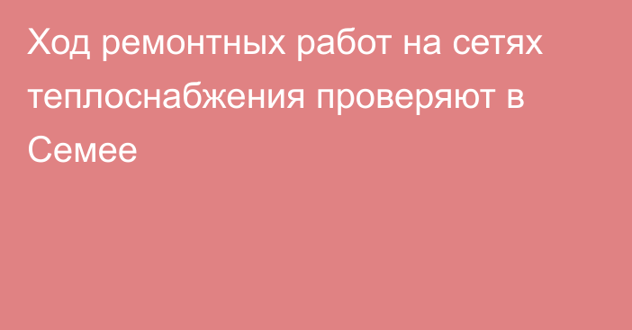 Ход ремонтных работ на сетях теплоснабжения проверяют в Семее