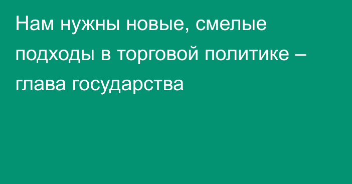 Нам нужны новые, смелые подходы в торговой политике – глава государства