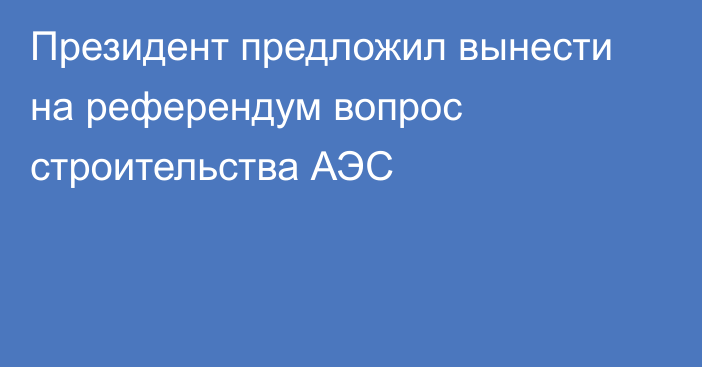 Президент предложил вынести на референдум вопрос строительства АЭС