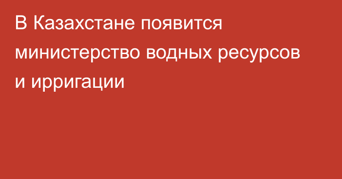 В Казахстане появится министерство водных ресурсов и ирригации