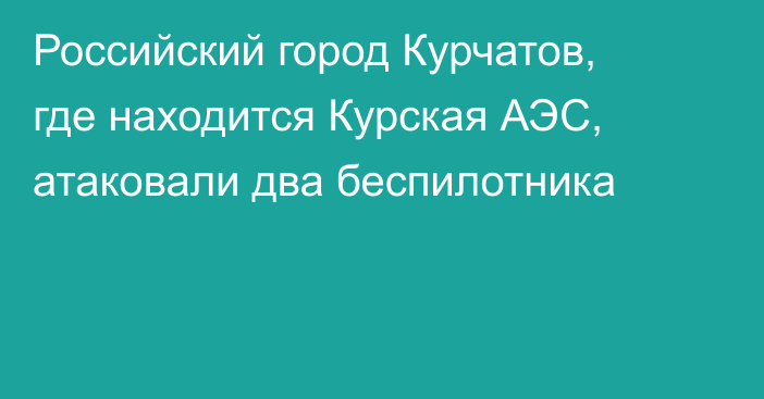 Российский город Курчатов, где находится Курская АЭС, атаковали два беспилотника