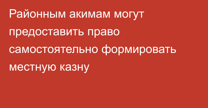 Районным акимам могут предоставить право самостоятельно формировать местную казну