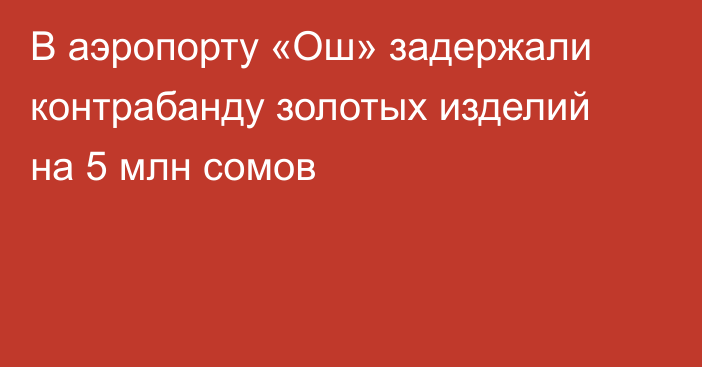 В аэропорту «Ош» задержали контрабанду золотых изделий на 5 млн сомов