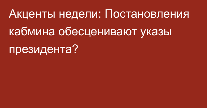 Акценты недели: Постановления кабмина обесценивают указы президента?