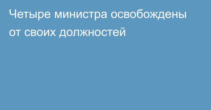 Четыре министра освобождены от своих должностей