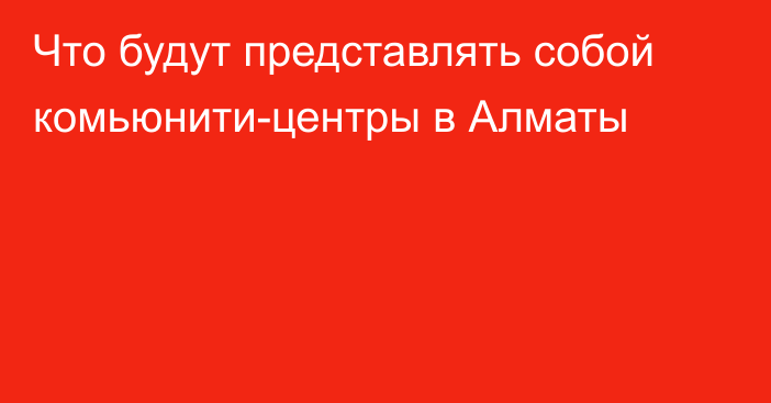 Что будут представлять собой комьюнити-центры в Алматы