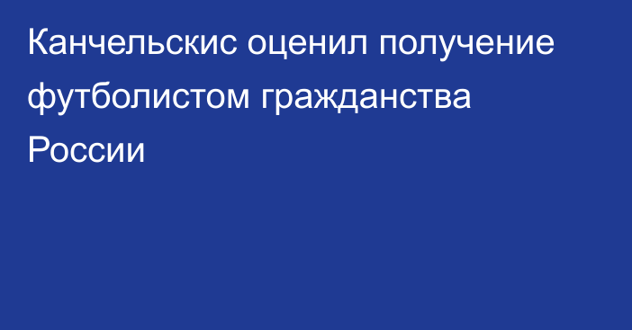 Канчельскис оценил получение футболистом гражданства России