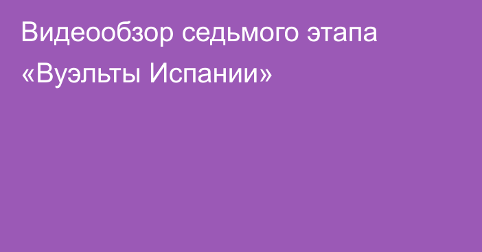 Видеообзор седьмого этапа «Вуэльты Испании»