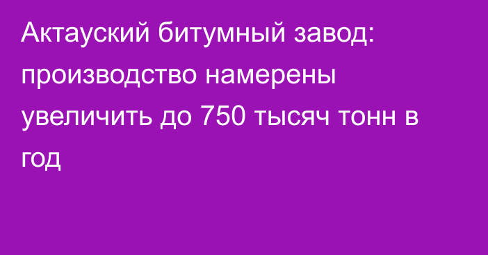 Актауский битумный завод: производство намерены увеличить до 750 тысяч тонн в год