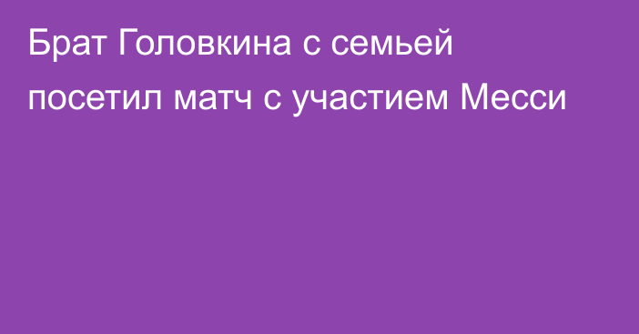 Брат Головкина с семьей посетил матч с участием Месси