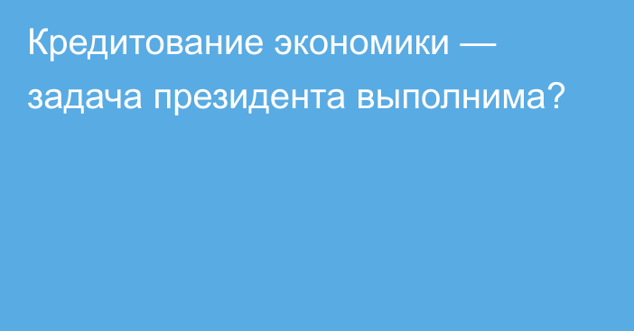 Кредитование экономики — задача президента выполнима?