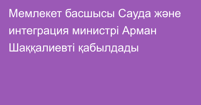 Мемлекет басшысы Сауда және интеграция министрі Арман Шаққалиевті қабылдады