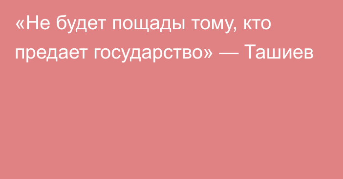 «Не будет пощады тому, кто предает государство» — Ташиев