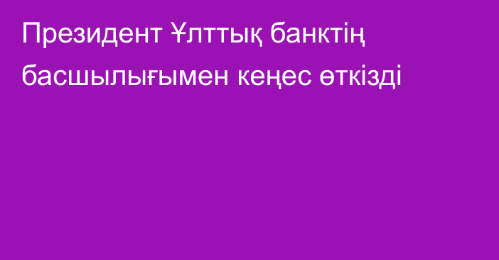 Президент Ұлттық банктің басшылығымен кеңес өткізді