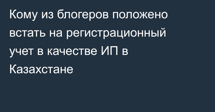 Кому из блогеров положено встать на регистрационный учет в качестве ИП в Казахстане