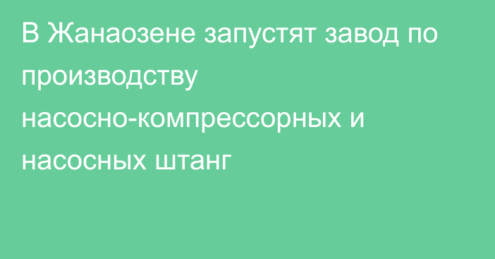 В Жанаозене запустят завод по производству насосно-компрессорных и насосных штанг