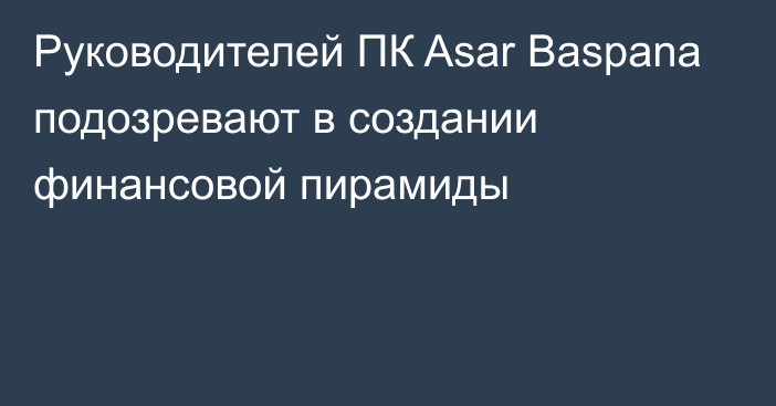 Руководителей ПК Asar Baspana подозревают в создании финансовой пирамиды